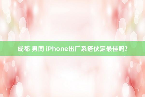 成都 男同 iPhone出厂系搭伙定最佳吗?