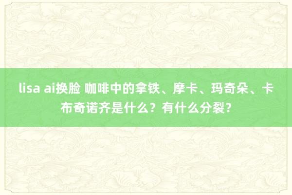 lisa ai换脸 咖啡中的拿铁、摩卡、玛奇朵、卡布奇诺齐是什么？有什么分裂？