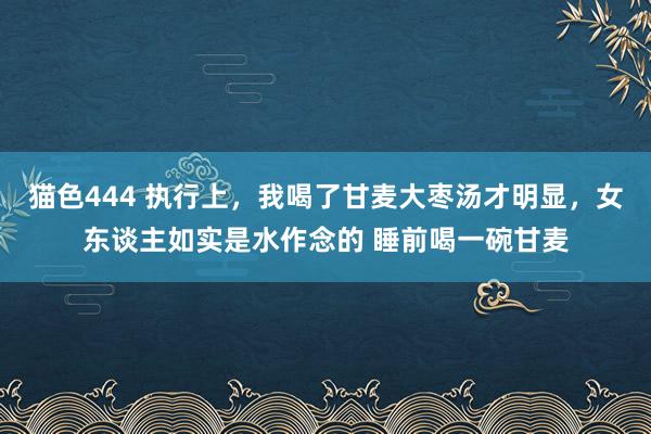 猫色444 执行上,我喝了甘麦大枣汤才明显,女东谈主如实是水作念的 睡前喝一碗甘麦
