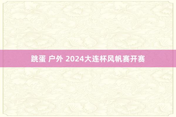 跳蛋 户外 2024大连杯风帆赛开赛
