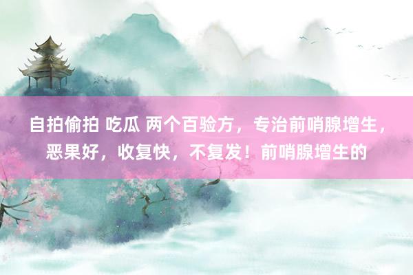 自拍偷拍 吃瓜 两个百验方,专治前哨腺增生,恶果好,收复快,不复发!前哨腺增生的
