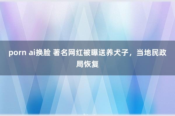 porn ai换脸 著名网红被曝送养犬子，当地民政局恢复