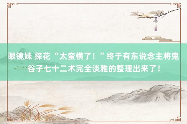 眼镜妹 探花 “太蛮横了！”终于有东说念主将鬼谷子七十二术完全淡雅的整理出来了！
