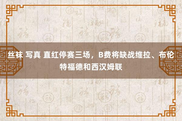 丝袜 写真 直红停赛三场，B费将缺战维拉、布伦特福德和西汉姆联