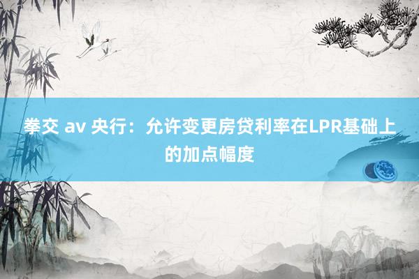拳交 av 央行：允许变更房贷利率在LPR基础上的加点幅度