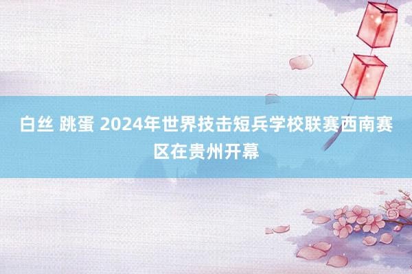 白丝 跳蛋 2024年世界技击短兵学校联赛西南赛区在贵州开幕