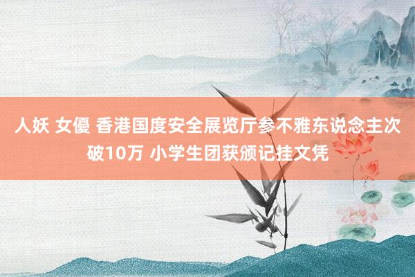 人妖 女優 香港国度安全展览厅参不雅东说念主次破10万 小学生团获颁记挂文凭