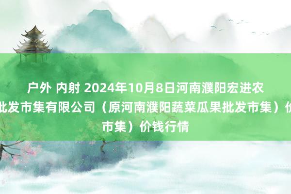 户外 内射 2024年10月8日河南濮阳宏进农副居品批发市集有限公司(原河南濮阳蔬菜瓜果批发市集)价钱行情