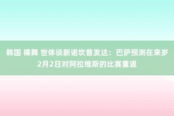韩国 裸舞 世体谈新诺坎普发达：巴萨预测在来岁2月2日对阿拉维斯的比赛重返