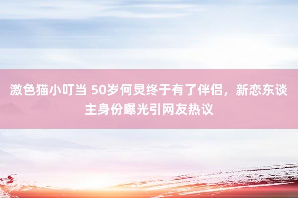 激色猫小叮当 50岁何炅终于有了伴侣，新恋东谈主身份曝光引网友热议