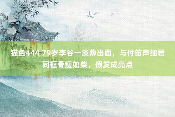 猫色444 79岁李谷一淡薄出面，与付笛声细君同框骨瘦如柴，假发成亮点