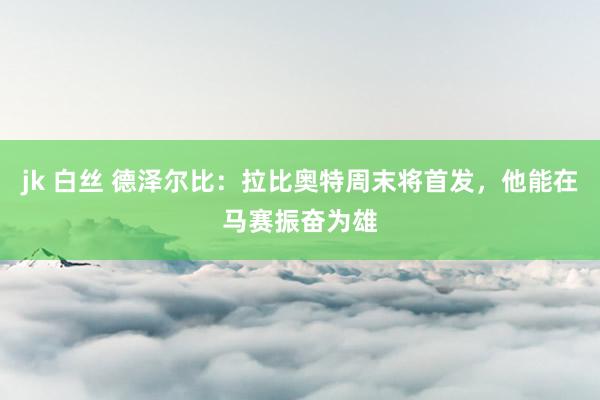 jk 白丝 德泽尔比：拉比奥特周末将首发，他能在马赛振奋为雄
