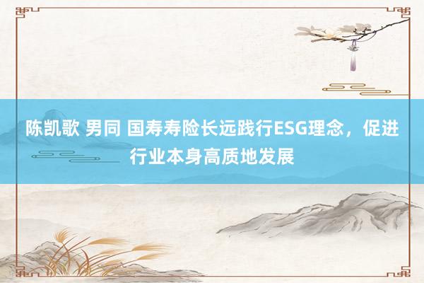 陈凯歌 男同 国寿寿险长远践行ESG理念，促进行业本身高质地发展