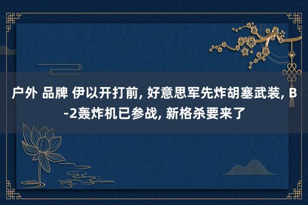 户外 品牌 伊以开打前， 好意思军先炸胡塞武装， B-2轰炸机已参战， 新格杀要来了