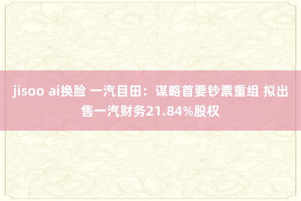 jisoo ai换脸 一汽目田：谋略首要钞票重组 拟出售一汽财务21.84%股权