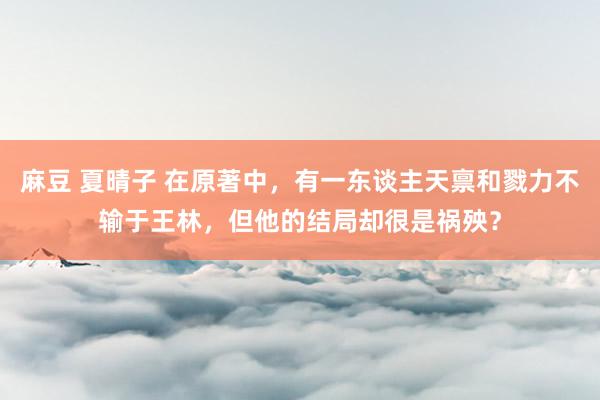 麻豆 夏晴子 在原著中，有一东谈主天禀和戮力不输于王林，但他的结局却很是祸殃？