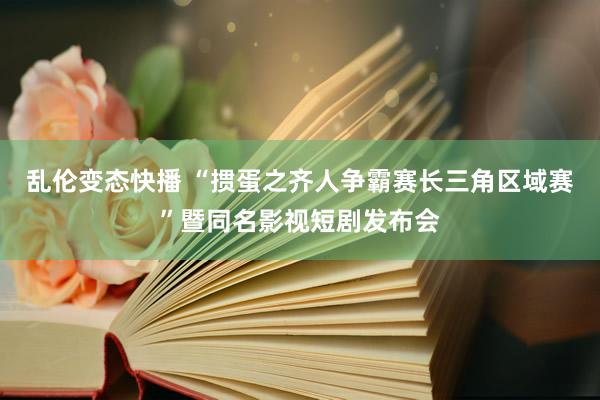乱伦变态快播 “掼蛋之齐人争霸赛长三角区域赛”暨同名影视短剧发布会