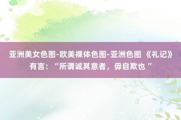 亚洲美女色图-欧美裸体色图-亚洲色图 《礼记》有言:“所谓诚其意者,毋自欺也 ”