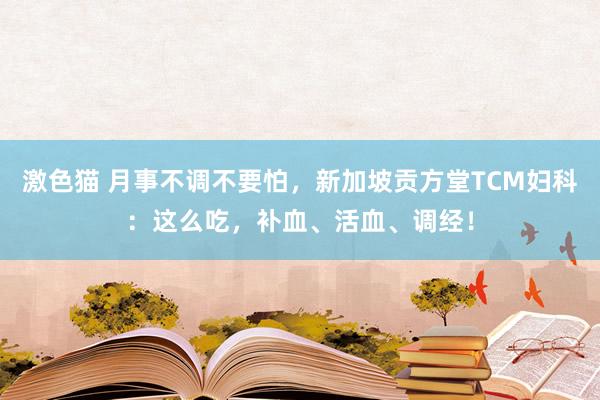 激色猫 月事不调不要怕，新加坡贡方堂TCM妇科：这么吃，补血、活血、调经！