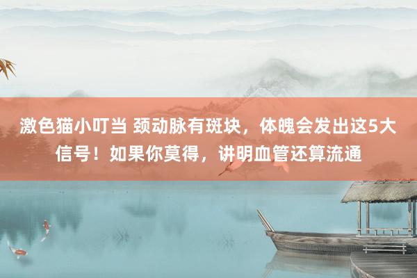 激色猫小叮当 颈动脉有斑块，体魄会发出这5大信号！如果你莫得，讲明血管还算流通