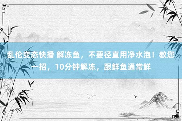 乱伦变态快播 解冻鱼，不要径直用净水泡！教您一招，10分钟解冻，跟鲜鱼通常鲜