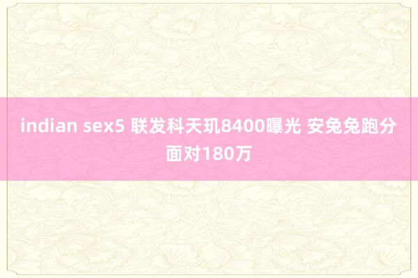 indian sex5 联发科天玑8400曝光 安兔兔跑分面对180万