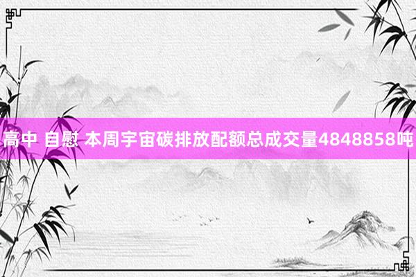 高中 自慰 本周宇宙碳排放配额总成交量4848858吨