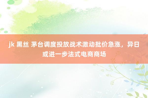 jk 黑丝 茅台调度投放战术激动批价急涨，异日或进一步法式电商商场