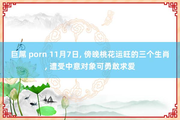巨屌 porn 11月7日， 傍晚桃花运旺的三个生肖， 遭受中意对象可勇敢求爱