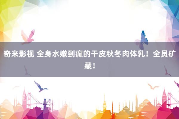 奇米影视 全身水嫩到癫的干皮秋冬肉体乳!全员矿藏!