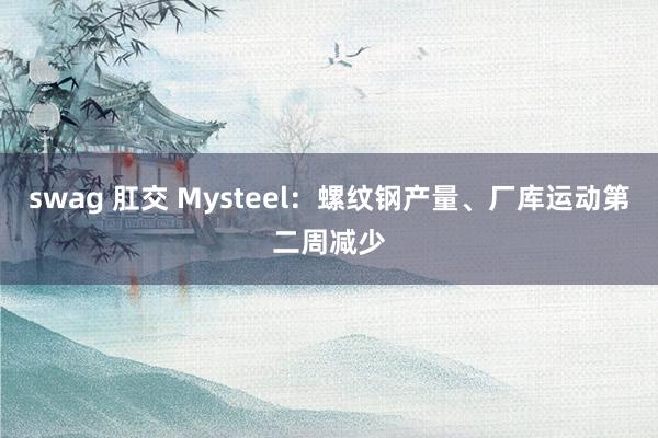 swag 肛交 Mysteel：螺纹钢产量、厂库运动第二周减少