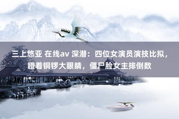 三上悠亚 在线av 深潜：四位女演员演技比拟，瞪着铜锣大眼睛，僵尸脸女主排倒数