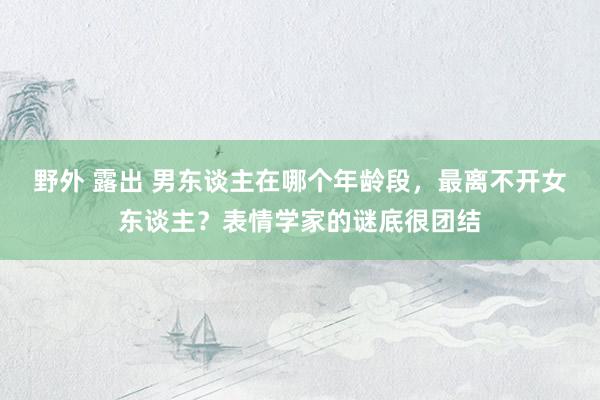 野外 露出 男东谈主在哪个年龄段，最离不开女东谈主？表情学家的谜底很团结