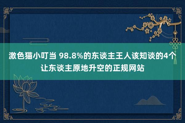 激色猫小叮当 98.8%的东谈主王人该知谈的4个让东谈主原地升空的正规网站