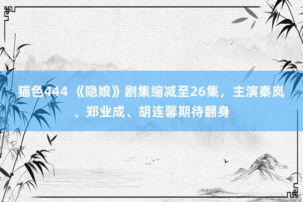 猫色444 《隐娘》剧集缩减至26集，主演秦岚、郑业成、胡连馨期待翻身
