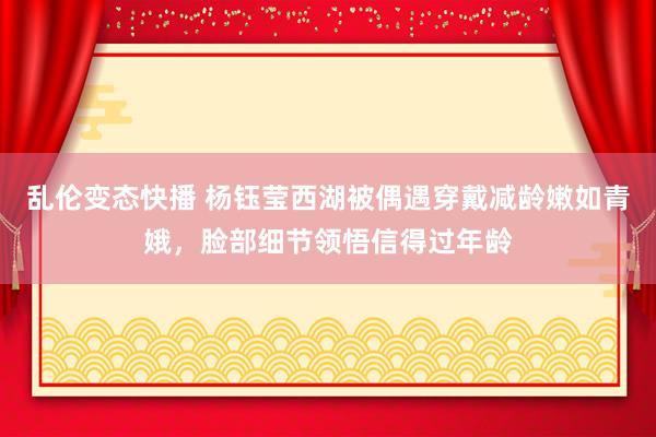 乱伦变态快播 杨钰莹西湖被偶遇穿戴减龄嫩如青娥，脸部细节领悟信得过年龄