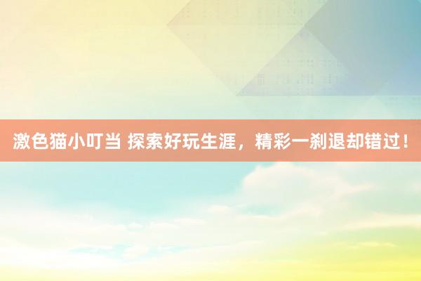 激色猫小叮当 探索好玩生涯，精彩一刹退却错过！