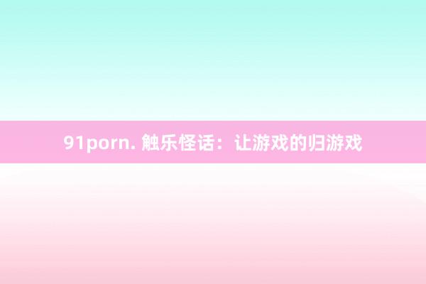 91porn. 触乐怪话：让游戏的归游戏