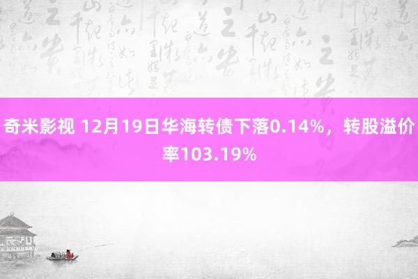 奇米影视 12月19日华海转债下落0.14%,转股溢价率103.19%
