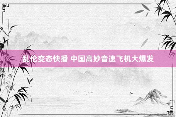 乱伦变态快播 中国高妙音速飞机大爆发