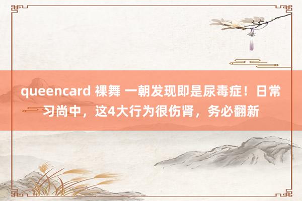 queencard 裸舞 一朝发现即是尿毒症!日常习尚中,这4大行为很伤肾,务必翻新