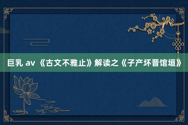 巨乳 av 《古文不雅止》解读之《子产坏晋馆垣》