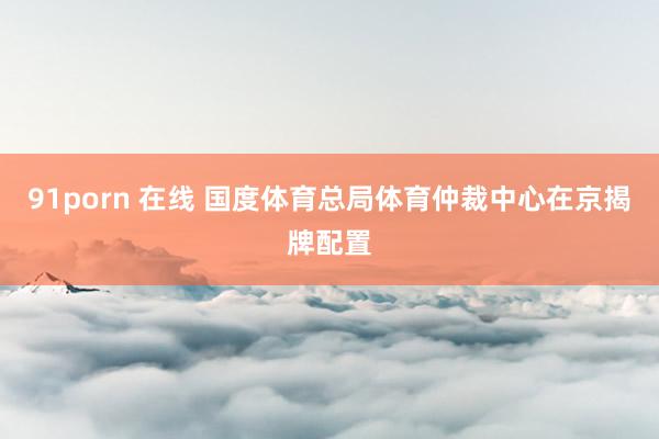 91porn 在线 国度体育总局体育仲裁中心在京揭牌配置
