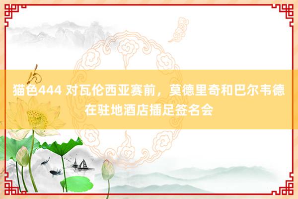 猫色444 对瓦伦西亚赛前，莫德里奇和巴尔韦德在驻地酒店插足签名会