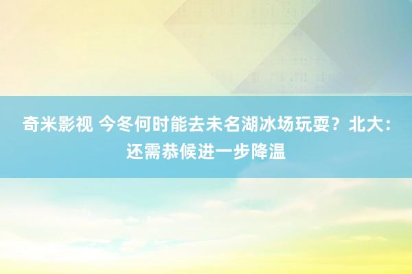 奇米影视 今冬何时能去未名湖冰场玩耍？北大：还需恭候进一步降温