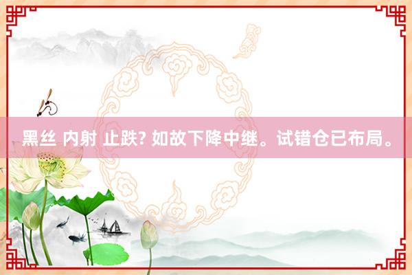 黑丝 内射 止跌? 如故下降中继。试错仓已布局。