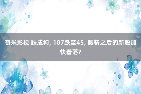 奇米影视 跌成狗， 107跌至45， 腰斩之后的新股加快着落?