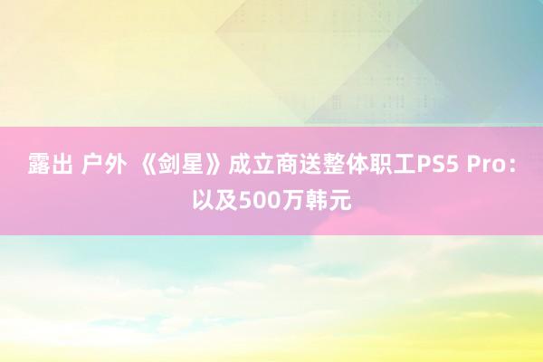 露出 户外 《剑星》成立商送整体职工PS5 Pro：以及500万韩元