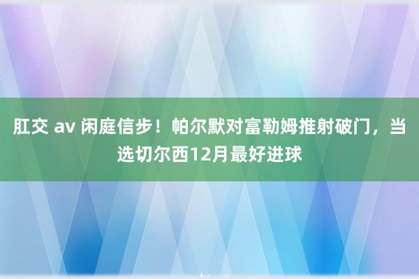 肛交 av 闲庭信步！帕尔默对富勒姆推射破门，当选切尔西12月最好进球