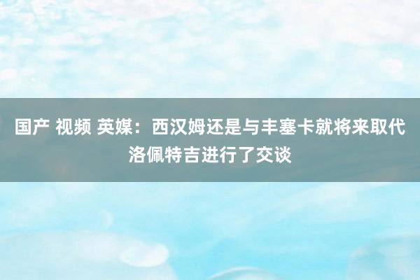 国产 视频 英媒：西汉姆还是与丰塞卡就将来取代洛佩特吉进行了交谈